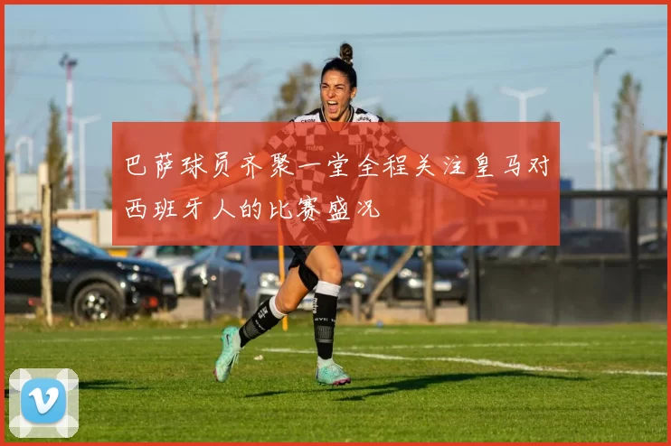 巴萨球员齐聚一堂全程关注皇马对西班牙人的比赛盛况