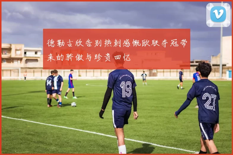 德勒古欣告别热刺感慨欧联夺冠带来的骄傲与珍贵回忆