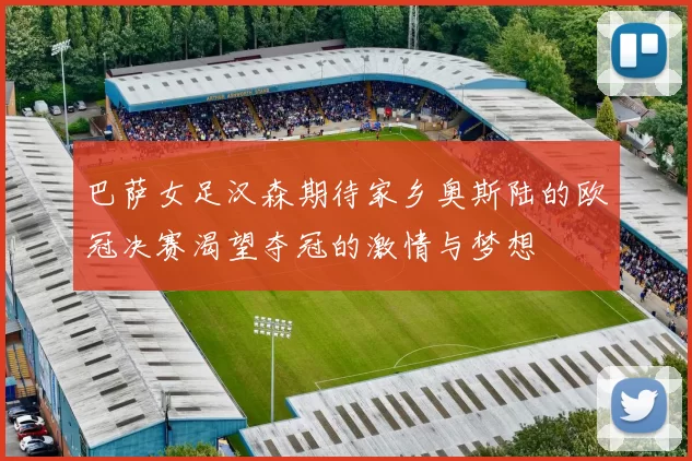 巴萨女足汉森期待家乡奥斯陆的欧冠决赛渴望夺冠的激情与梦想