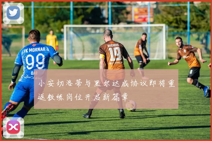 小安切洛蒂与里尔达成协议即将重返教练岗位开启新篇章