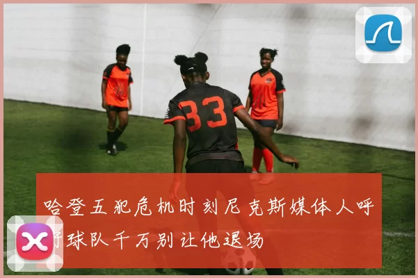 哈登五犯危机时刻尼克斯媒体人呼吁球队千万别让他退场