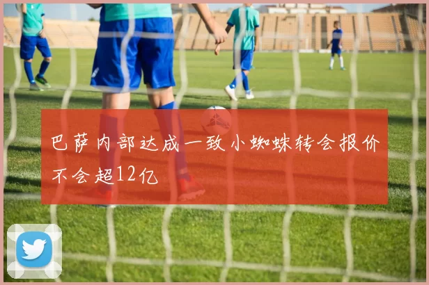 巴萨内部达成一致小蜘蛛转会报价不会超12亿