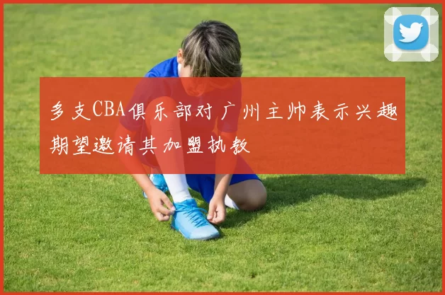 多支CBA俱乐部对广州主帅表示兴趣期望邀请其加盟执教
