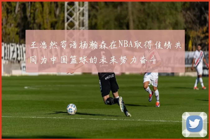 王浩然寄语杨瀚森在NBA取得佳绩共同为中国篮球的未来努力奋斗