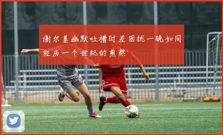 谢尔基幽默吐槽时差困扰一晚如同经历一个世纪的煎熬