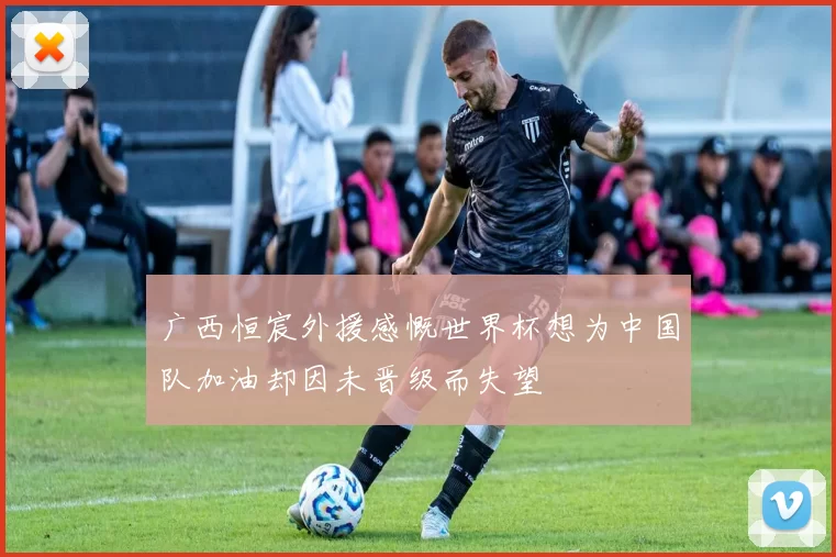 广西恒宸外援感慨世界杯想为中国队加油却因未晋级而失望