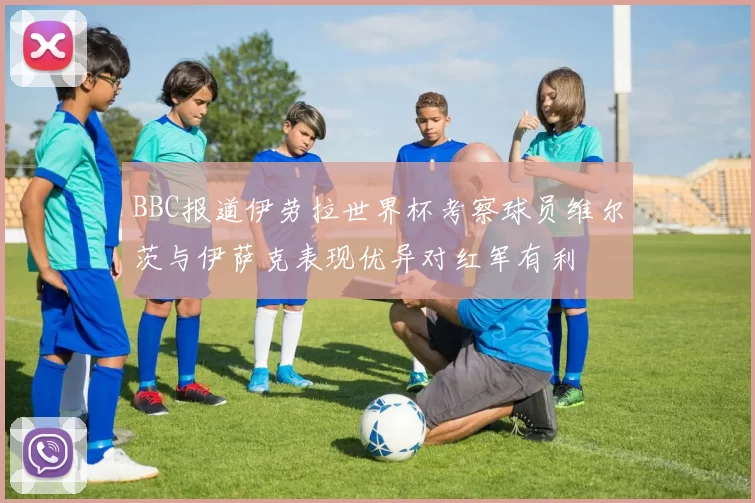 BBC报道伊劳拉世界杯考察球员维尔茨与伊萨克表现优异对红军有利